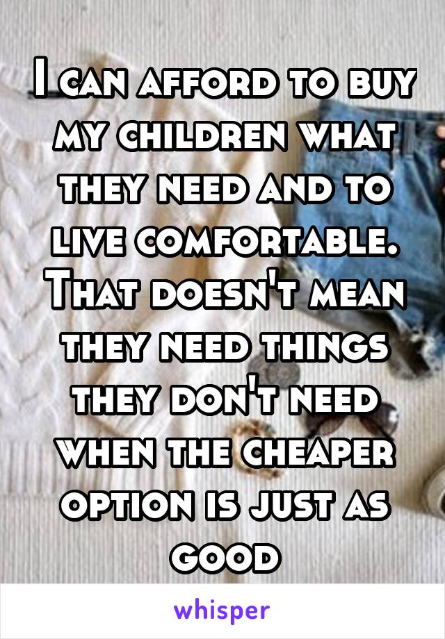 I can afford to buy my children what they need and to live comfortable. That doesn't mean they need things they don't need when the cheaper option is just as good