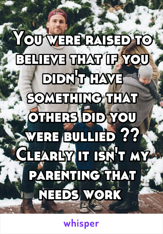 You were raised to believe that if you didn't have something that others did you were bullied ?? Clearly it isn't my parenting that needs work 