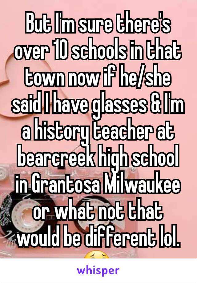 But I'm sure there's over 10 schools in that town now if he/she said I have glasses & I'm a history teacher at bearcreek high school in Grantosa Milwaukee or what not that would be different lol. 😂 