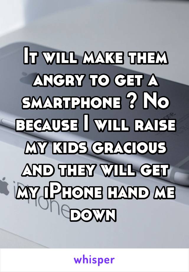 It will make them angry to get a smartphone ? No because I will raise my kids gracious and they will get my iPhone hand me down 