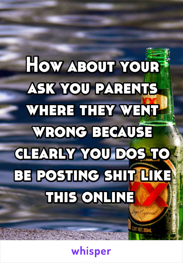 How about your ask you parents where they went wrong because clearly you dos to be posting shit like this online 