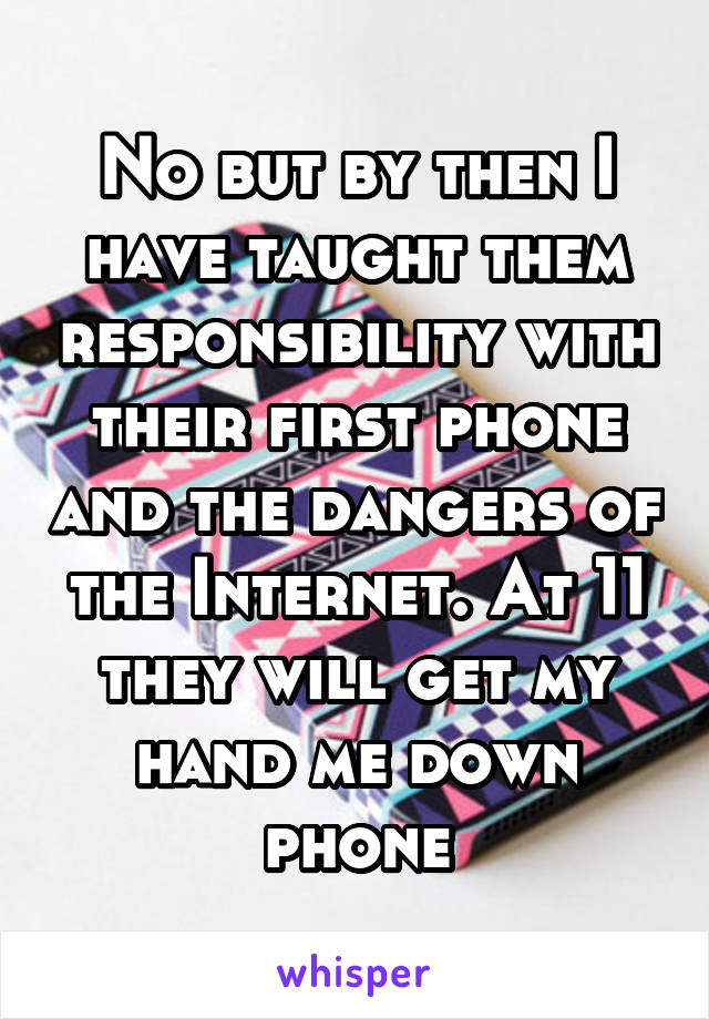 No but by then I have taught them responsibility with their first phone and the dangers of the Internet. At 11 they will get my hand me down phone