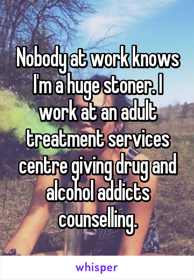 Nobody at work knows I'm a huge stoner. I work at an adult treatment services centre giving drug and alcohol addicts counselling.