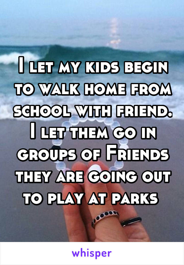 I let my kids begin to walk home from school with friend. I let them go in groups of Friends they are going out to play at parks 