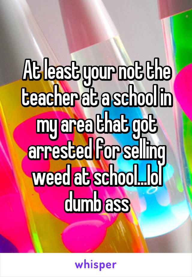 At least your not the teacher at a school in my area that got arrested for selling weed at school...lol dumb ass