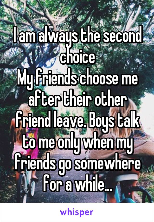 I am always the second choice
My friends choose me after their other friend leave. Boys talk to me only when my friends go somewhere for a while...