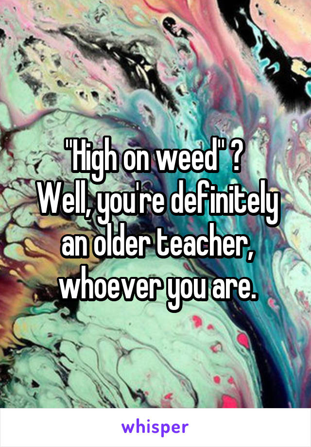 "High on weed" 😂 
Well, you're definitely an older teacher, whoever you are.
