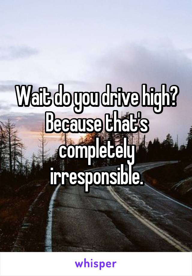 Wait do you drive high? Because that's completely irresponsible.