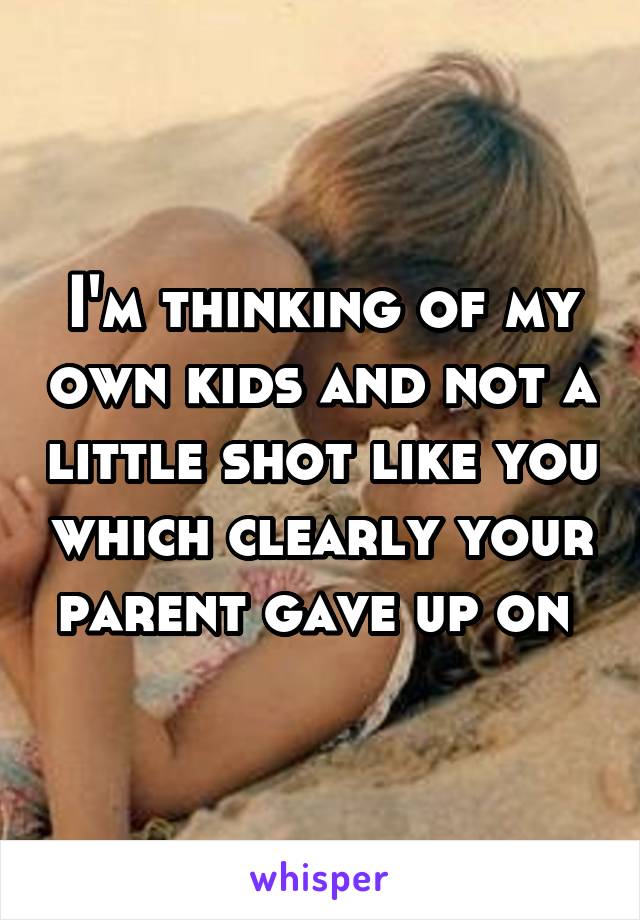 I'm thinking of my own kids and not a little shot like you which clearly your parent gave up on 