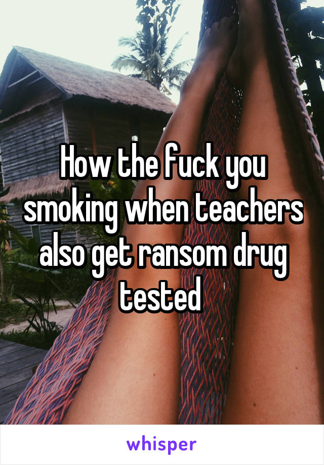 How the fuck you smoking when teachers also get ransom drug tested 