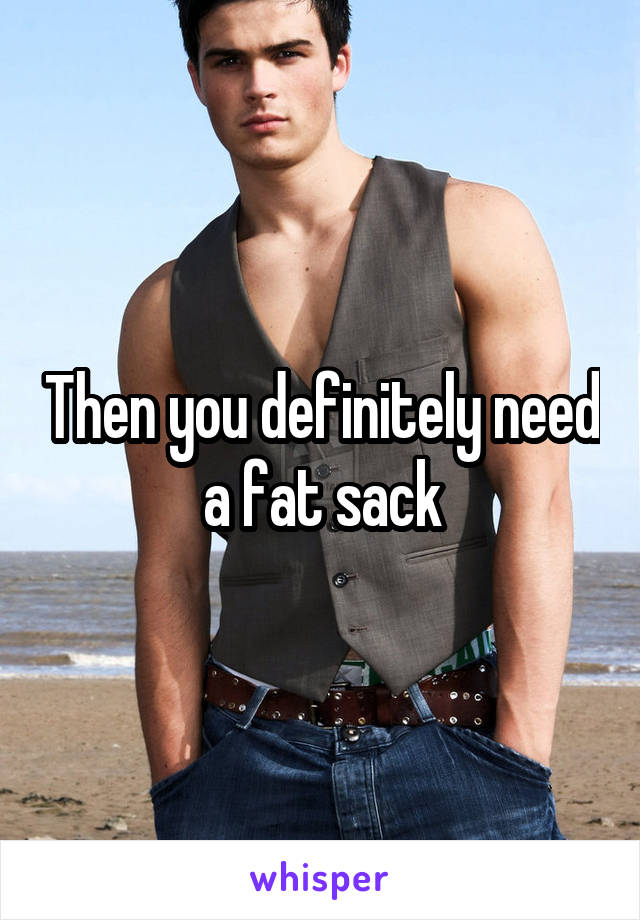 Then you definitely need a fat sack