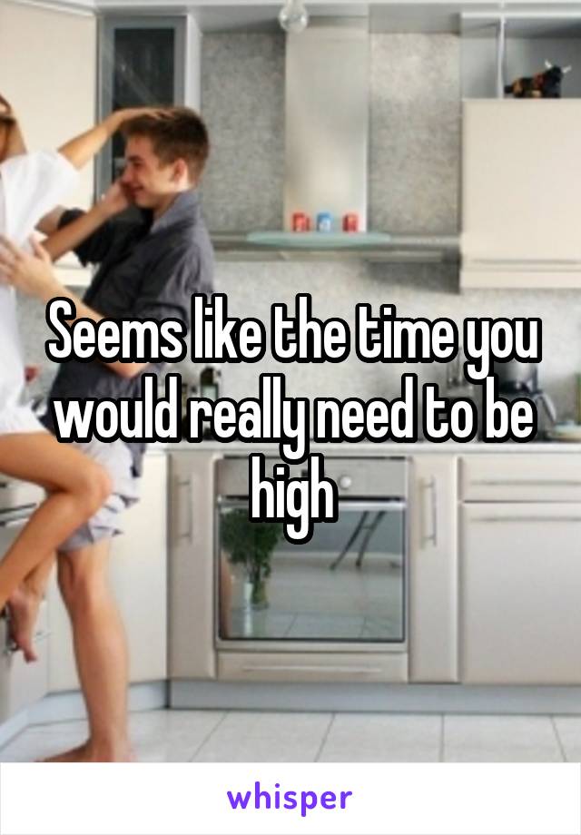 Seems like the time you would really need to be high