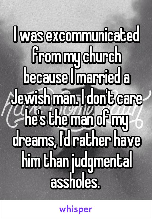 I was excommunicated from my church because I married a Jewish man. I don't care he's the man of my dreams, I'd rather have him than judgmental assholes. 