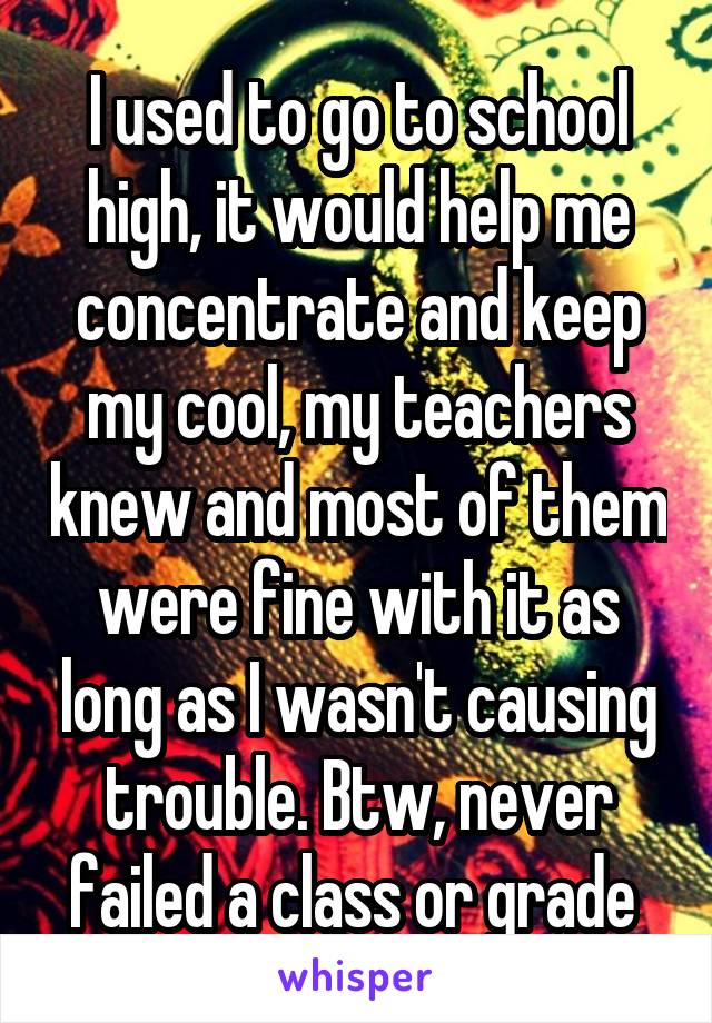 I used to go to school high, it would help me concentrate and keep my cool, my teachers knew and most of them were fine with it as long as I wasn't causing trouble. Btw, never failed a class or grade 