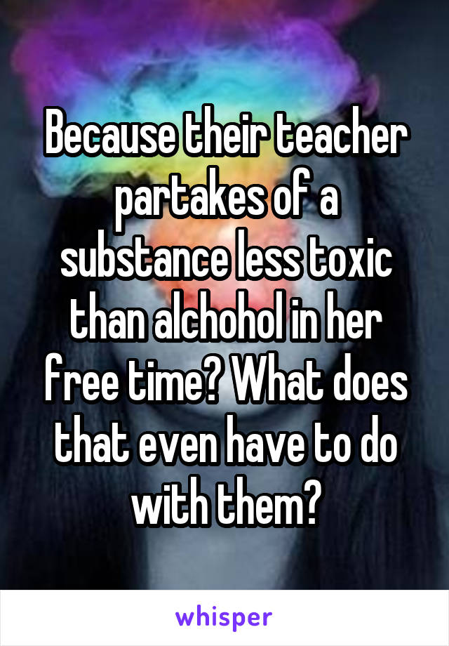 Because their teacher partakes of a substance less toxic than alchohol in her free time? What does that even have to do with them?