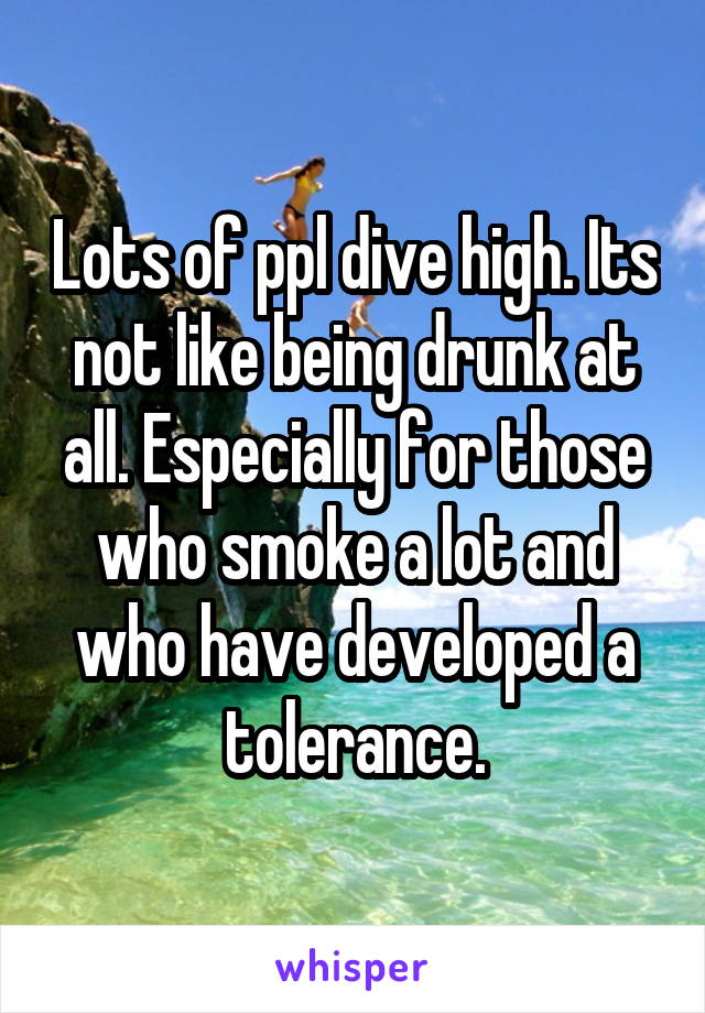 Lots of ppl dive high. Its not like being drunk at all. Especially for those who smoke a lot and who have developed a tolerance.