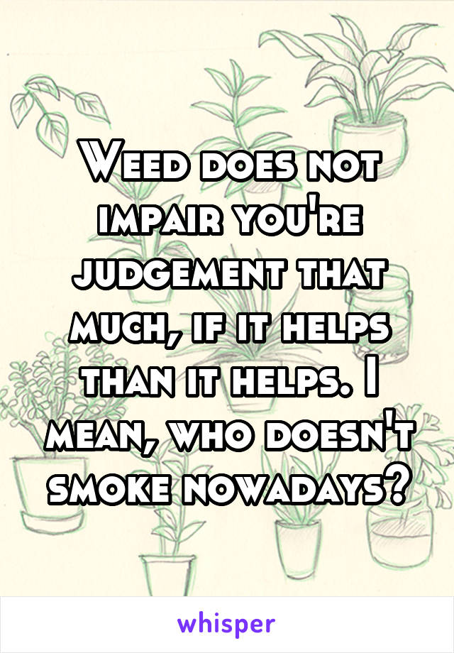 Weed does not impair you're judgement that much, if it helps than it helps. I mean, who doesn't smoke nowadays?