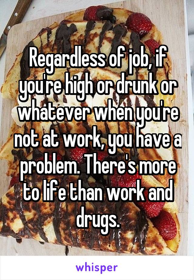 Regardless of job, if you're high or drunk or whatever when you're not at work, you have a problem. There's more to life than work and drugs.
