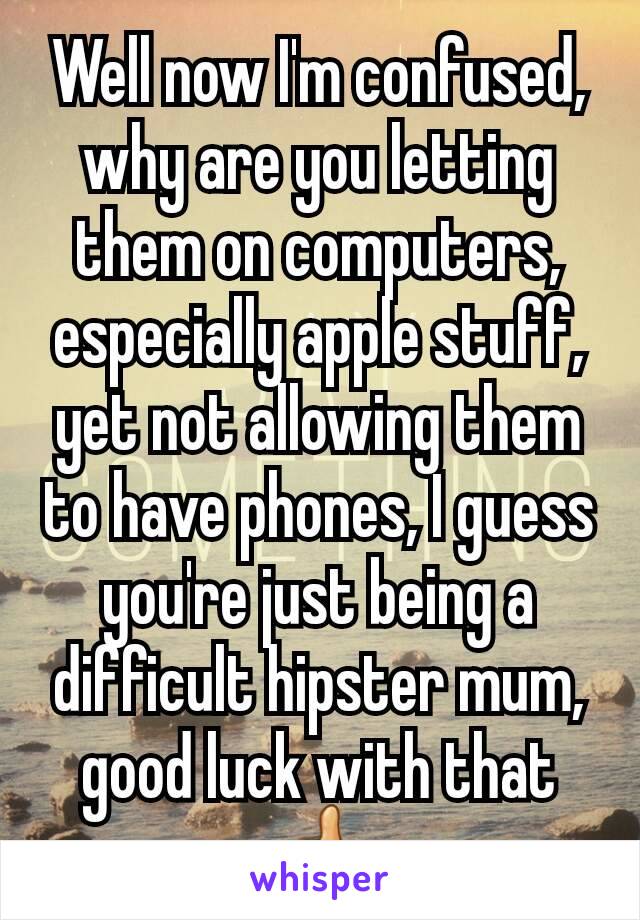 Well now I'm confused, why are you letting them on computers, especially apple stuff, yet not allowing them to have phones, I guess you're just being a difficult hipster mum, good luck with that 👍