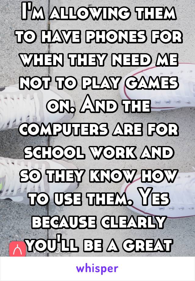 I'm allowing them to have phones for when they need me not to play games on. And the computers are for school work and so they know how to use them. Yes because clearly you'll be a great parent 