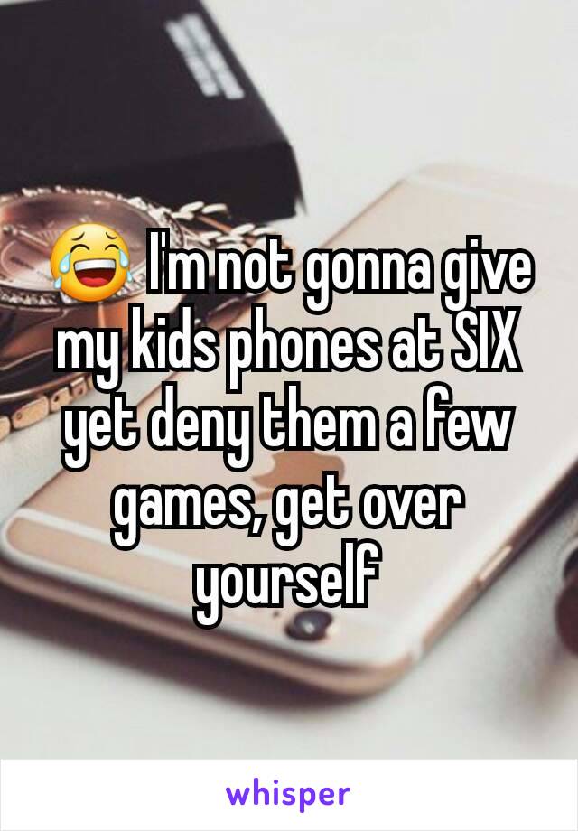 😂 I'm not gonna give my kids phones at SIX yet deny them a few games, get over yourself