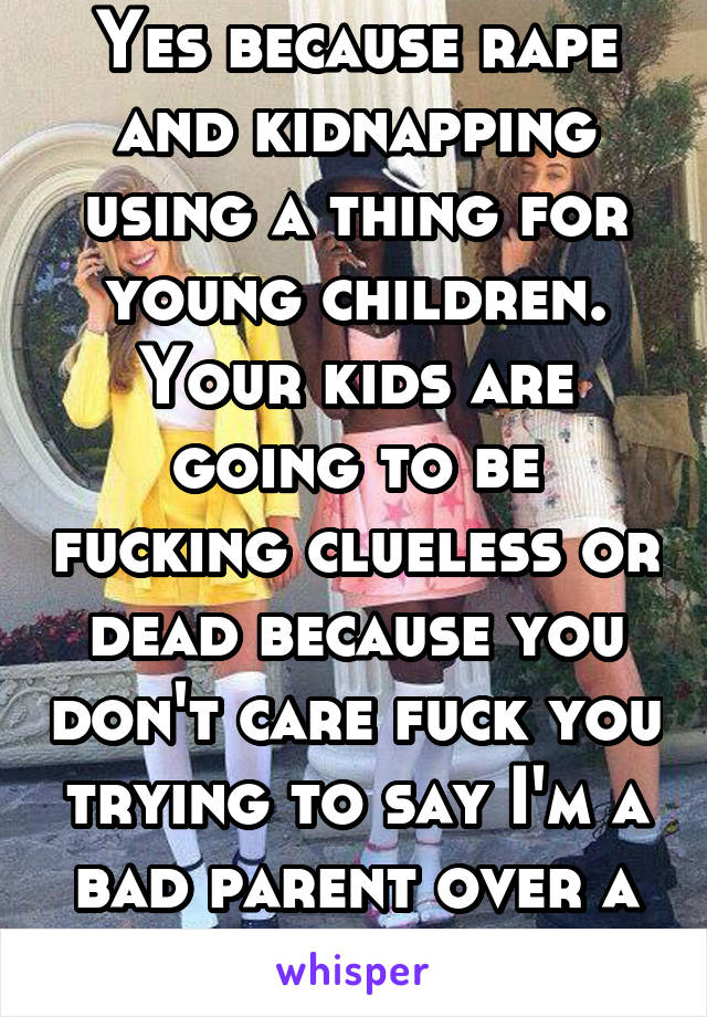 Yes because rape and kidnapping using a thing for young children. Your kids are going to be fucking clueless or dead because you don't care fuck you trying to say I'm a bad parent over a phone 