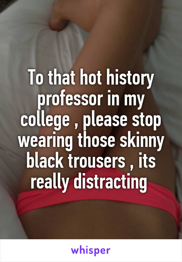 To that hot history professor in my college , please stop wearing those skinny black trousers , its really distracting 
