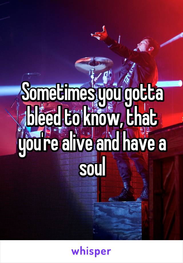 Sometimes you gotta bleed to know, that you're alive and have a soul