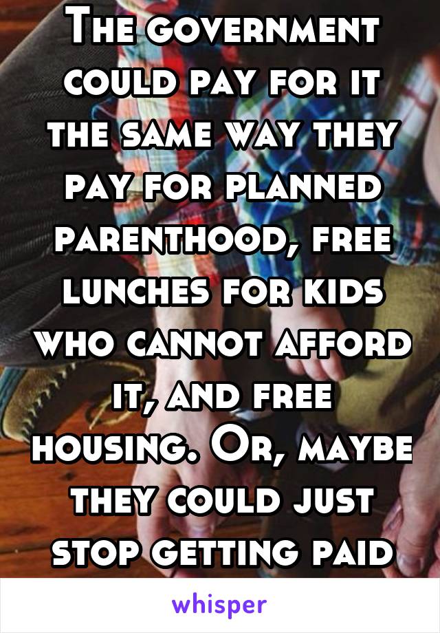The government could pay for it the same way they pay for planned parenthood, free lunches for kids who cannot afford it, and free housing. Or, maybe they could just stop getting paid so much. 