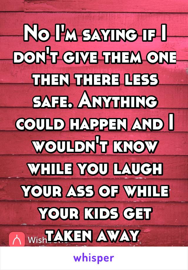 No I'm saying if I don't give them one then there less safe. Anything could happen and I wouldn't know while you laugh your ass of while your kids get taken away 