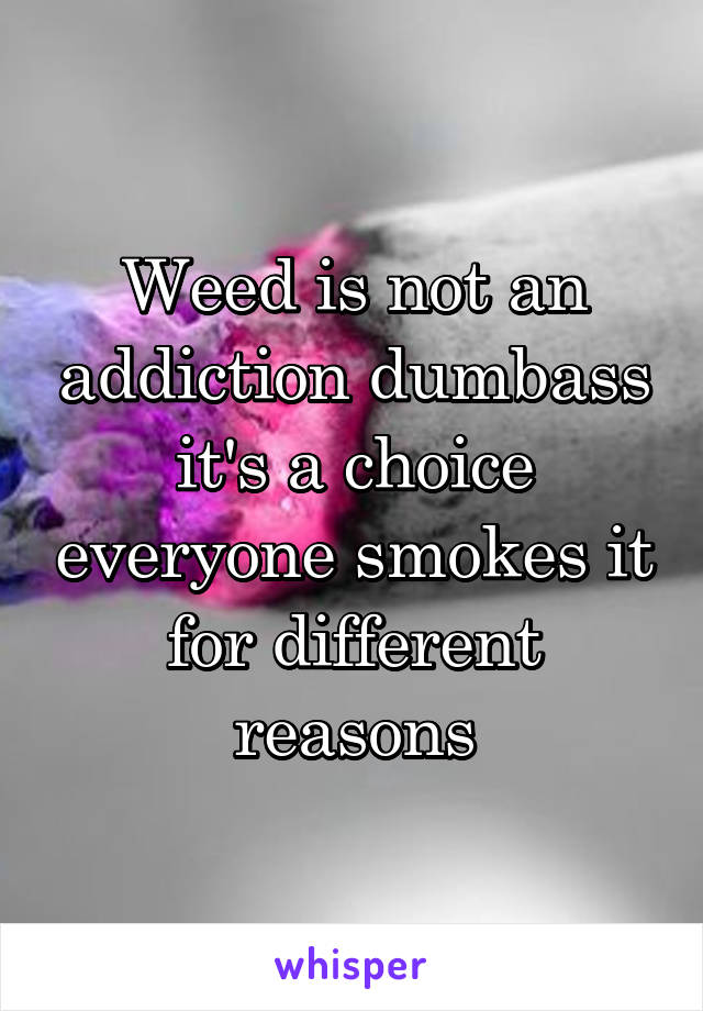 Weed is not an addiction dumbass it's a choice everyone smokes it for different reasons