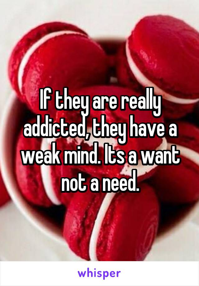If they are really addicted, they have a weak mind. Its a want not a need.