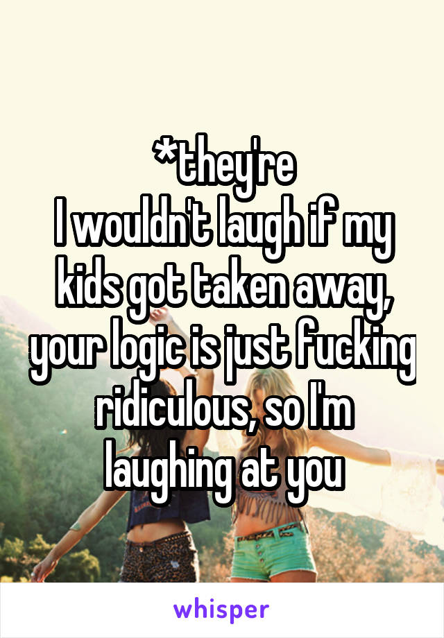 *they're
I wouldn't laugh if my kids got taken away, your logic is just fucking ridiculous, so I'm laughing at you