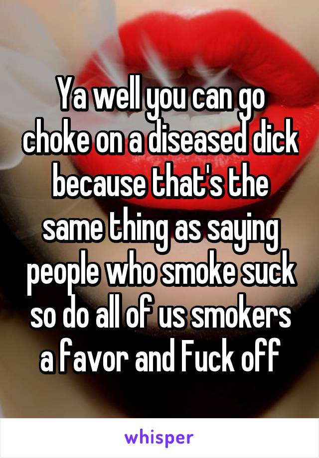 Ya well you can go choke on a diseased dick because that's the same thing as saying people who smoke suck so do all of us smokers a favor and Fuck off