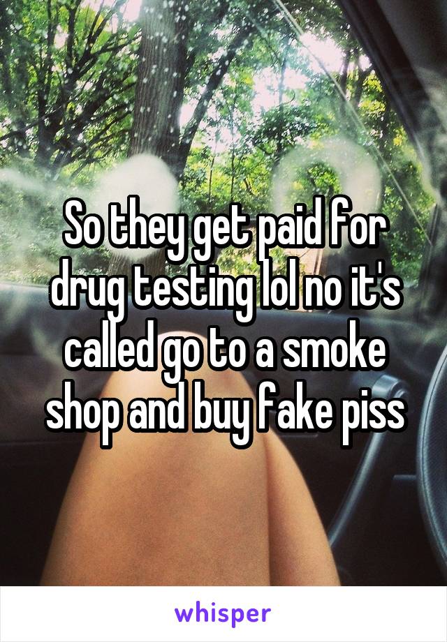 So they get paid for drug testing lol no it's called go to a smoke shop and buy fake piss
