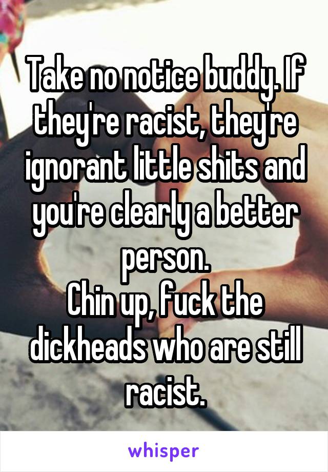 Take no notice buddy. If they're racist, they're ignorant little shits and you're clearly a better person.
Chin up, fuck the dickheads who are still racist.