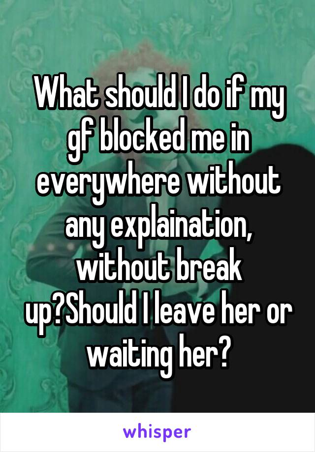 What should I do if my gf blocked me in everywhere without any explaination, without break up?Should I leave her or waiting her?