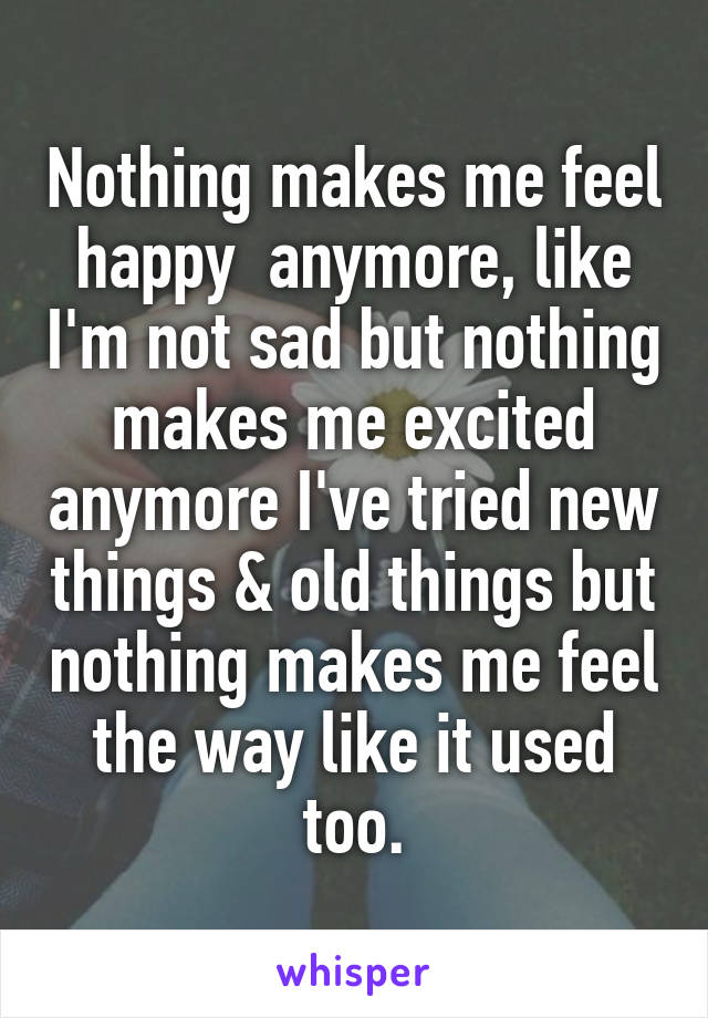 Nothing makes me feel happy  anymore, like I'm not sad but nothing makes me excited anymore I've tried new things & old things but nothing makes me feel the way like it used too.