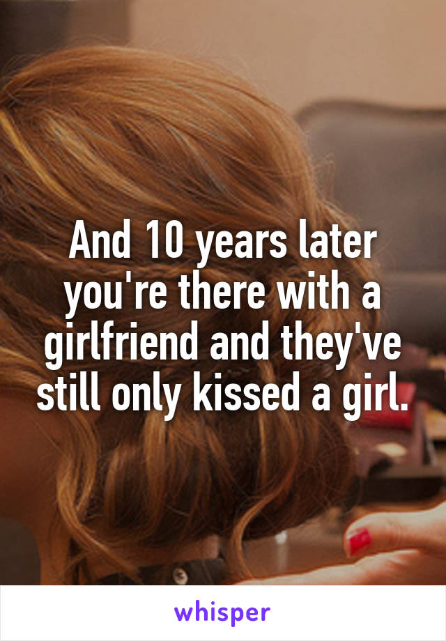 And 10 years later you're there with a girlfriend and they've still only kissed a girl.