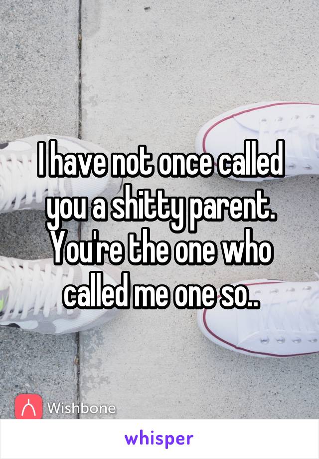 I have not once called you a shitty parent.
You're the one who called me one so..