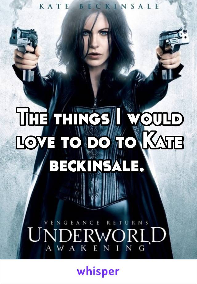 The things I would love to do to Kate beckinsale. 