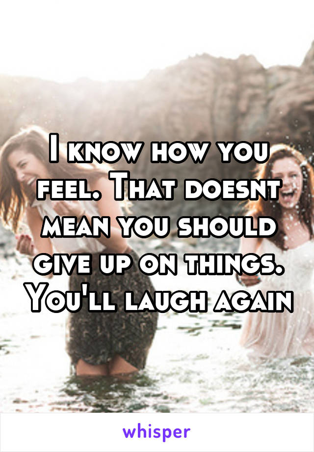 I know how you feel. That doesnt mean you should give up on things. You'll laugh again