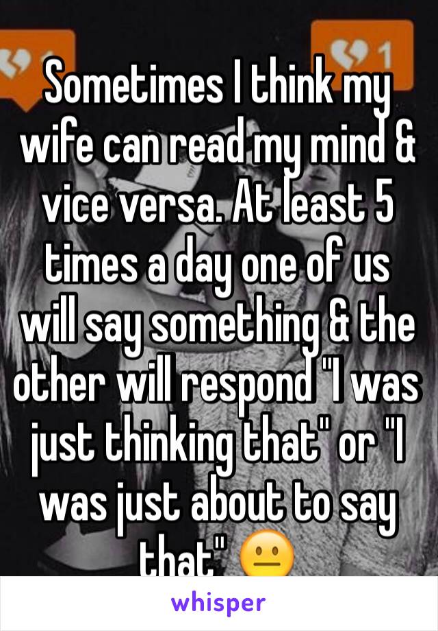 Sometimes I think my wife can read my mind & vice versa. At least 5 times a day one of us will say something & the other will respond "I was just thinking that" or "I was just about to say that" 😐