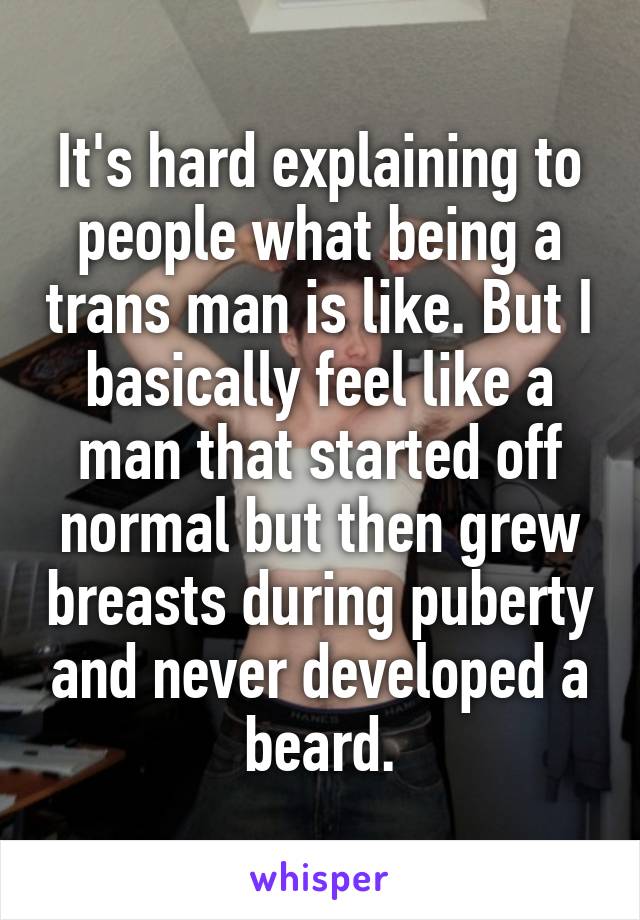 It's hard explaining to people what being a trans man is like. But I basically feel like a man that started off normal but then grew breasts during puberty and never developed a beard.