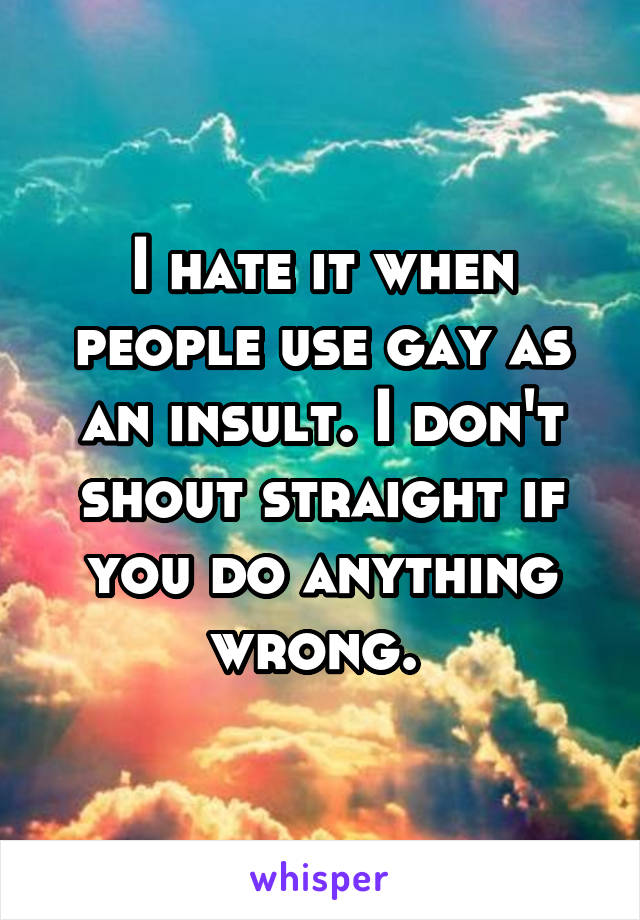 I hate it when people use gay as an insult. I don't shout straight if you do anything wrong. 