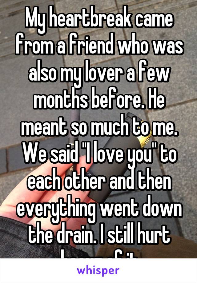My heartbreak came from a friend who was also my lover a few months before. He meant so much to me. We said "I love you" to each other and then everything went down the drain. I still hurt becuz of it