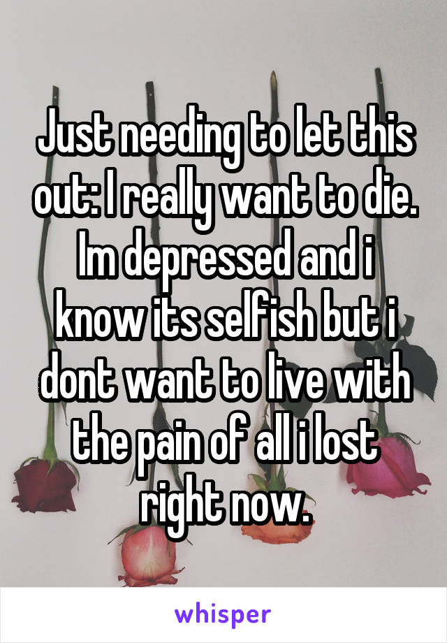 Just needing to let this out: I really want to die. Im depressed and i know its selfish but i dont want to live with the pain of all i lost right now.