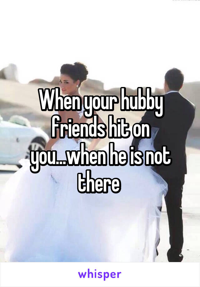 When your hubby friends hit on you...when he is not there 