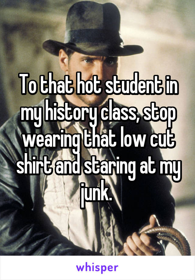 To that hot student in my history class, stop wearing that low cut shirt and staring at my junk. 