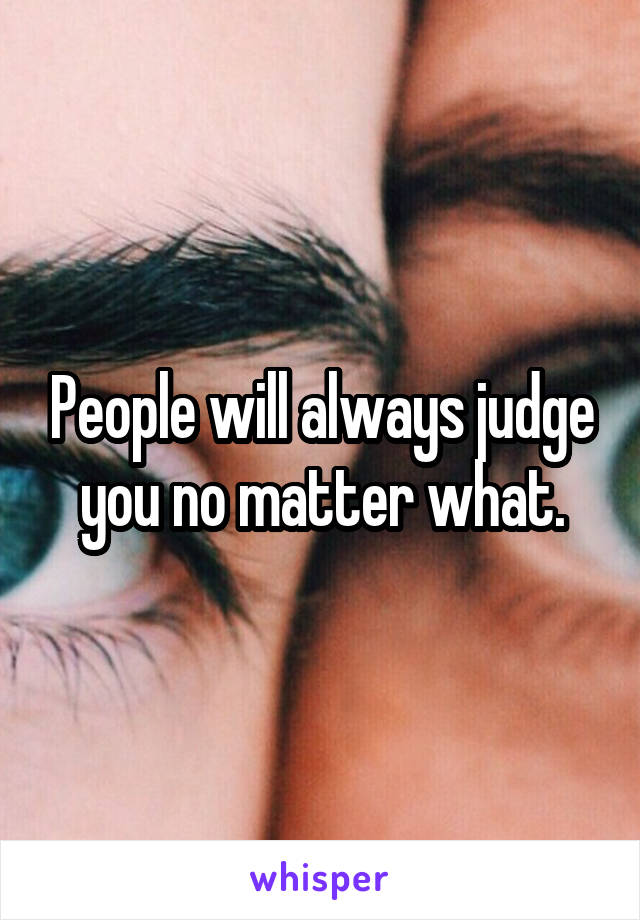 People will always judge you no matter what.